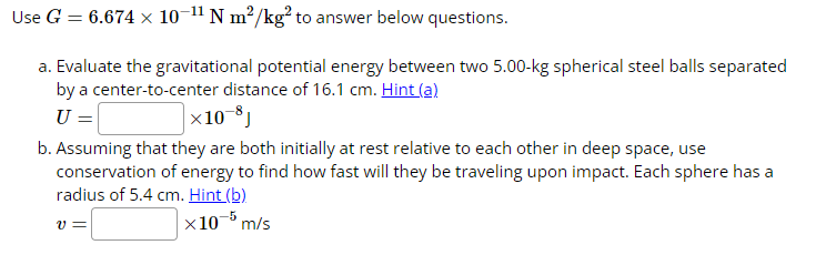 Use G = 6.674 × 10-¹1 N m²/kg² to answer below questions.
a. Evaluate the gravitational potential energy between two 5.00-kg spherical steel balls separated
by a center-to-center distance of 16.1 cm. Hint (a)
U =
×10-8J
b. Assuming that they are both initially at rest relative to each other in deep space, use
conservation of energy to find how fast will they be traveling upon impact. Each sphere has a
radius of 5.4 cm. Hint (b)
x10-5 m/s
V=