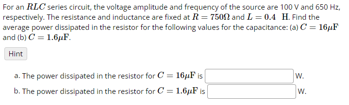 For an RLC series circuit, the voltage amplitude and frequency of the source are 100 V and 650 Hz,
respectively. The resistance and inductance are fixed at R = 7500 and L = 0.4 H. Find the
average power dissipated in the resistor for the following values for the capacitance: (a) C = 16µF
and (b) C1.6μF.
Hint
a. The power dissipated in the resistor for C = 16μF is
W.
b. The power dissipated in the resistor for C
=
1.6μF is
W.