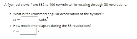 A flywheel slows from 662 to 400 rev/min while rotating through 38 revolutions.
a. What is the (constant) angular acceleration of the flywheel?
rad/s2
b. How much time elapses during the 38 revolutions?
t
S
a