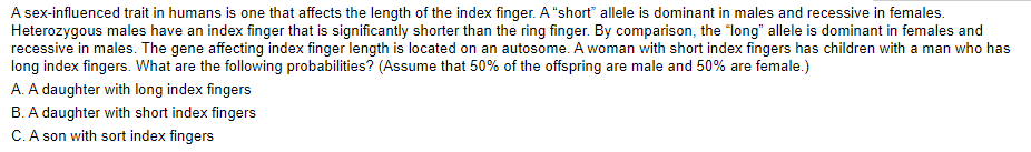 A sex-influenced trait in humans is one that affects the length of the index finger. A "short" allele is dominant in males and recessive in females.
Heterozygous males have an index finger that is significantly shorter than the ring finger. By comparison, the "long" allele is dominant in females and
recessive in males. The gene affecting index finger length is located on an autosome. A woman with short index fingers has children with a man who has
long index fingers. What are the following probabilities? (Assume that 50% of the offspring are male and 50% are female.)
A. A daughter with long index fingers
B. A daughter with short index fingers
C. A son with sort index fingers
