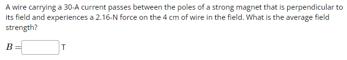 A wire carrying a 30-A current passes between the poles of a strong magnet that is perpendicular to
its field and experiences a 2.16-N force on the 4 cm of wire in the field. What is the average field
strength?
B
T
