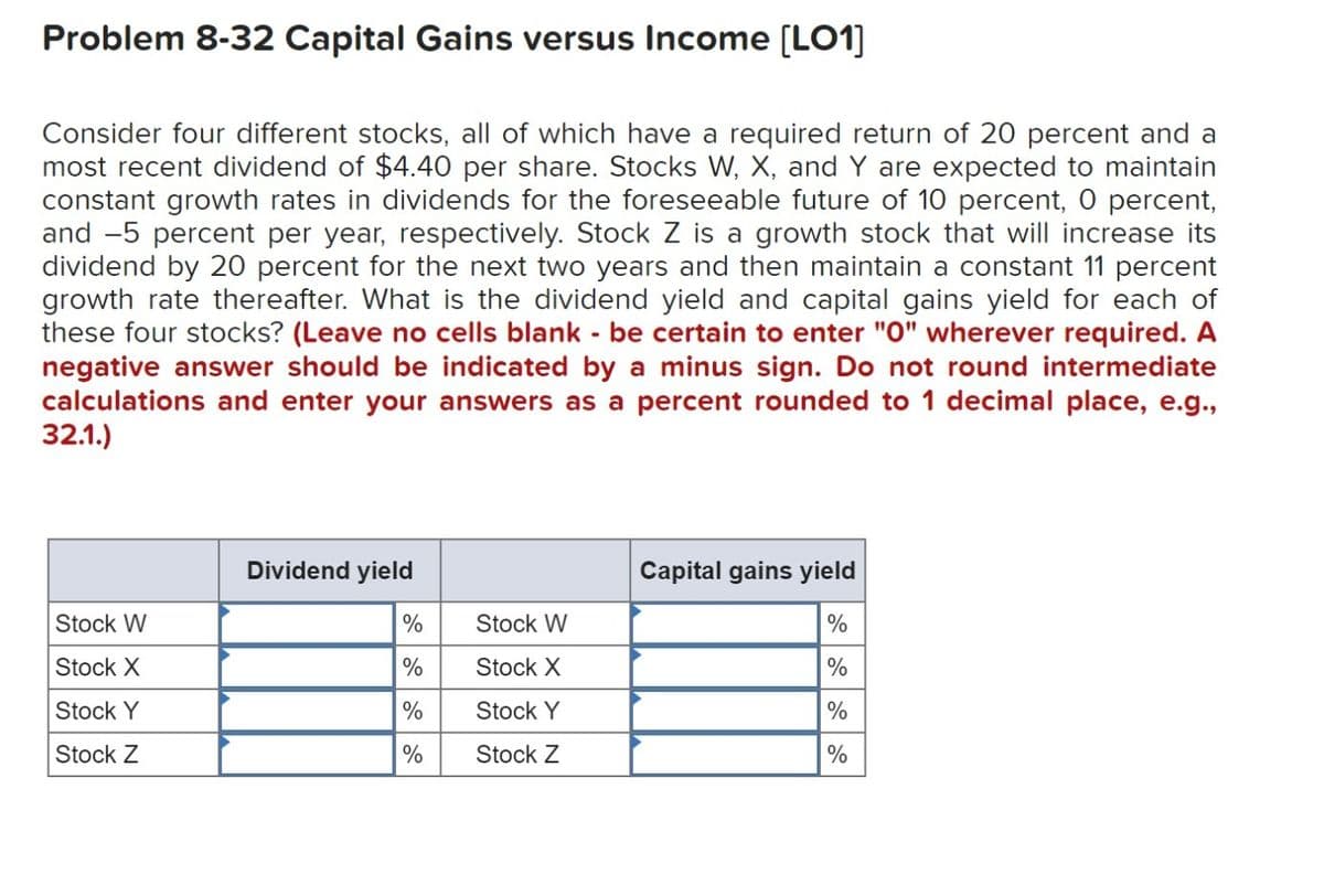 Problem 8-32 Capital Gains versus Income [LO1]
Consider four different stocks, all of which have a required return of 20 percent and a
most recent dividend of $4.40 per share. Stocks W, X, and Y are expected to maintain
constant growth rates in dividends for the foreseeable future of 10 percent, 0 percent,
and -5 percent per year, respectively. Stock Z is a growth stock that will increase its
dividend by 20 percent for the next two years and then maintain a constant 11 percent
growth rate thereafter. What is the dividend yield and capital gains yield for each of
these four stocks? (Leave no cells blank - be certain to enter "0" wherever required. A
negative answer should be indicated by a minus sign. Do not round intermediate
calculations and enter your answers as a percent rounded to 1 decimal place, e.g.,
32.1.)
Stock W
Stock X
Stock Y
Stock Z
Dividend yield
%
%
%
%
Stock W
Stock X
Stock Y
Stock Z
Capital gains yield
%
%
%
%