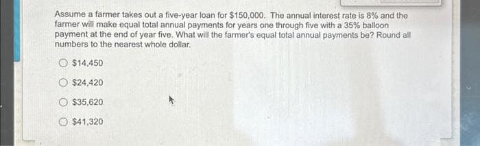 Assume a farmer takes out a five-year loan for $150,000. The annual interest rate is 8% and the
farmer will make equal total annual payments for years one through five with a 35% balloon
payment at the end of year five. What will the farmer's equal total annual payments be? Round all
numbers to the nearest whole dollar.
O $14,450
$24,420
$35,620
$41,320