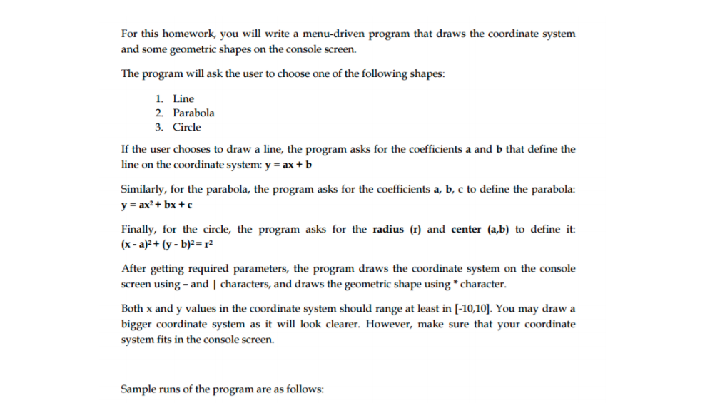 For this homework, you will write a menu-driven program that draws the coordinate system
and some geometric shapes on the console screen.
The program will ask the user to choose one of the following shapes:
1. Line
2. Parabola
3. Circle
If the user chooses to draw a line, the program asks for the coefficients a and b that define the
line on the coordinate system: y = ax + b
Similarly, for the parabola, the program asks for the coefficients a, b, c to define the parabola:
y = ax2+ bx +c
Finally, for the circle, the program asks for the radius (r) and center (a,b) to define it:
(x - a)² + (y - b)²= r²
After getting required parameters, the program draws the coordinate system on the console
screen using - and | characters, and draws the geometric shape using * character.
Both x and y values in the coordinate system should range at least in [-10,10]. You may draw a
bigger coordinate system as it will look clearer. However, make sure that your coordinate
system fits in the console screen.
Sample runs of the program are as follows:
