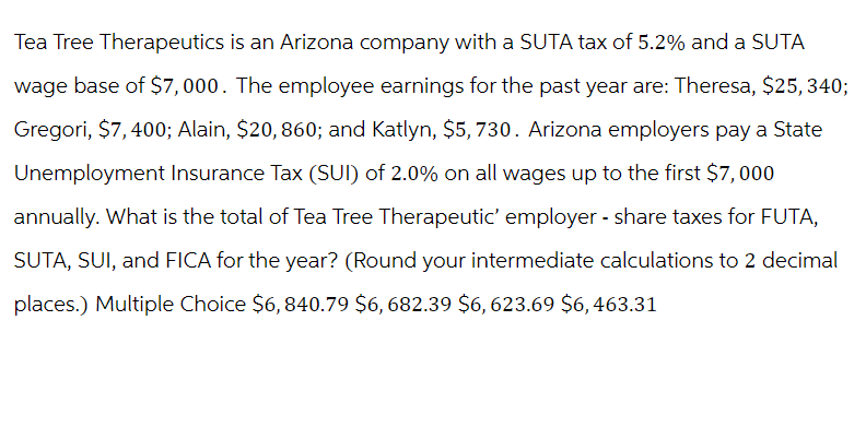 Tea Tree Therapeutics is an Arizona company with a SUTA tax of 5.2% and a SUTA
wage base of $7,000. The employee earnings for the past year are: Theresa, $25,340;
Gregori, $7,400; Alain, $20, 860; and Katlyn, $5,730. Arizona employers pay a State
Unemployment Insurance Tax (SUI) of 2.0% on all wages up to the first $7,000
annually. What is the total of Tea Tree Therapeutic' employer - share taxes for FUTA,
SUTA, SUI, and FICA for the year? (Round your intermediate calculations to 2 decimal
places.) Multiple Choice $6,840.79 $6,682.39 $6,623.69 $6,463.31