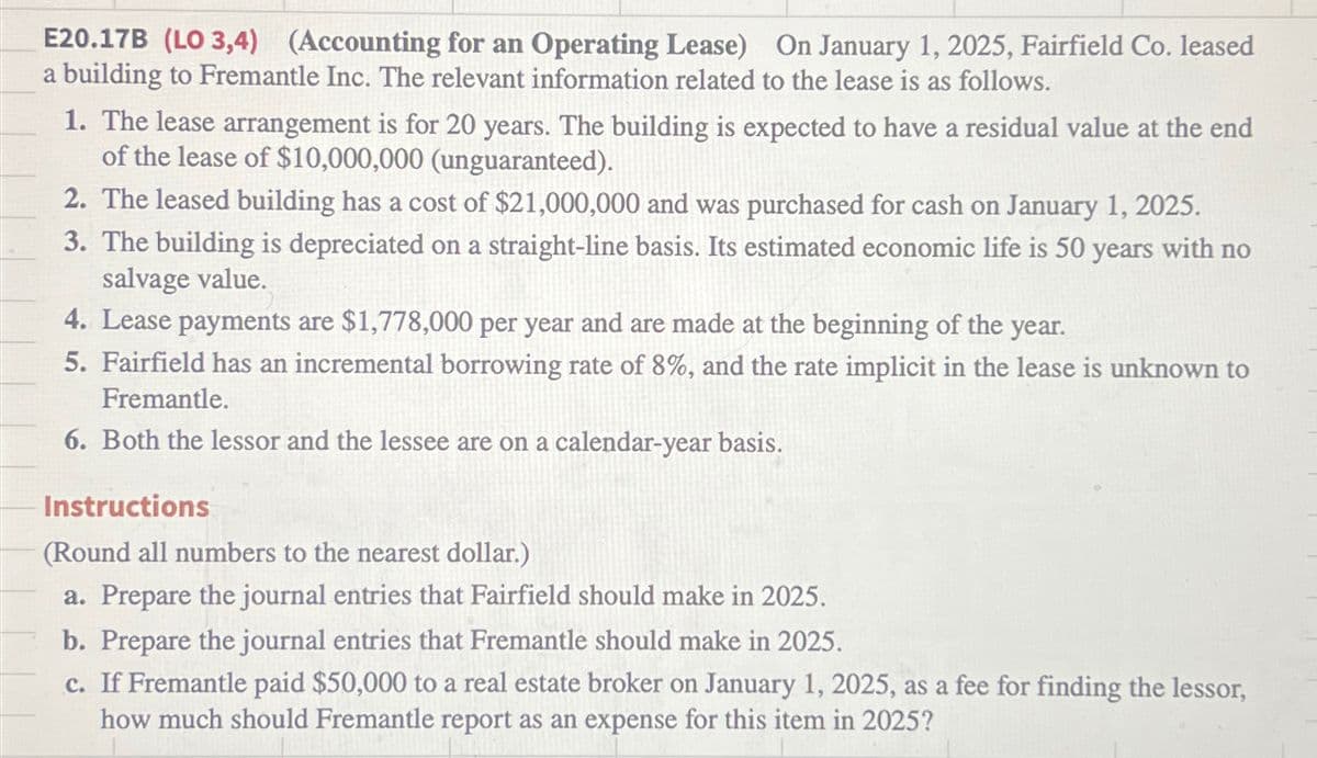 E20.17B (LO 3,4) (Accounting for an Operating Lease) On January 1, 2025, Fairfield Co. leased
a building to Fremantle Inc. The relevant information related to the lease is as follows.
1. The lease arrangement is for 20 years. The building is expected to have a residual value at the end
of the lease of $10,000,000 (unguaranteed).
2. The leased building has a cost of $21,000,000 and was purchased for cash on January 1, 2025.
3. The building is depreciated on a straight-line basis. Its estimated economic life is 50 years with no
salvage value.
4. Lease payments are $1,778,000 per year and are made at the beginning of the year.
5. Fairfield has an incremental borrowing rate of 8%, and the rate implicit in the lease is unknown to
Fremantle.
6. Both the lessor and the lessee are on a calendar-year basis.
Instructions
(Round all numbers to the nearest dollar.)
a. Prepare the journal entries that Fairfield should make in 2025.
b. Prepare the journal entries that Fremantle should make in 2025.
c. If Fremantle paid $50,000 to a real estate broker on January 1, 2025, as a fee for finding the lessor,
how much should Fremantle report as an expense for this item in 2025?