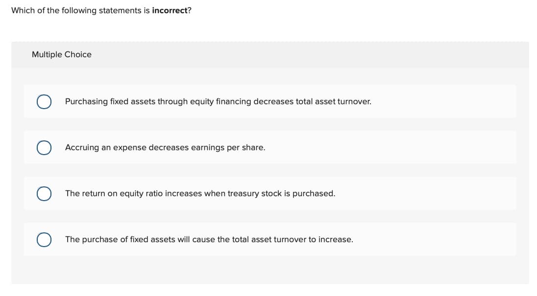 Which of the following statements is incorrect?
Multiple Choice
О
Purchasing fixed assets through equity financing decreases total asset turnover.
Accruing an expense decreases earnings per share.
The return on equity ratio increases when treasury stock is purchased.
О The purchase of fixed assets will cause the total asset turnover to increase.