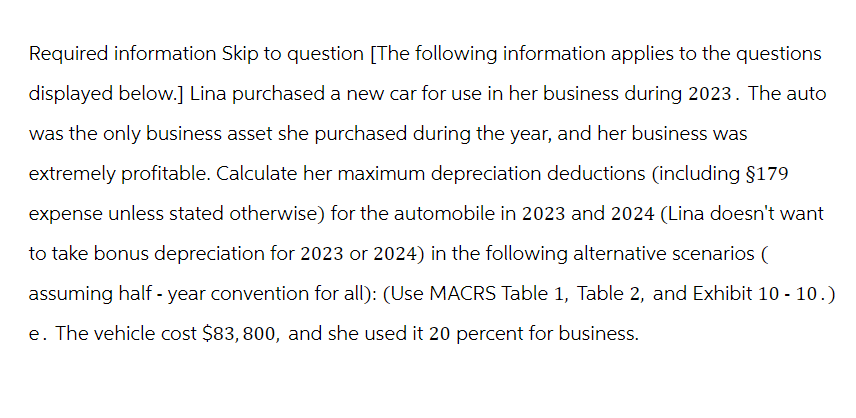 Required information Skip to question [The following information applies to the questions
displayed below.] Lina purchased a new car for use in her business during 2023. The auto
was the only business asset she purchased during the year, and her business was
extremely profitable. Calculate her maximum depreciation deductions (including $179
expense unless stated otherwise) for the automobile in 2023 and 2024 (Lina doesn't want
to take bonus depreciation for 2023 or 2024) in the following alternative scenarios (
assuming half-year convention for all): (Use MACRS Table 1, Table 2, and Exhibit 10 - 10.)
e. The vehicle cost $83, 800, and she used it 20 percent for business.