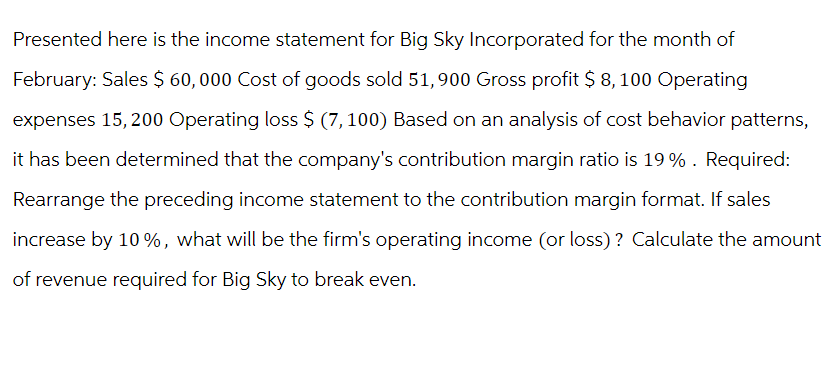 Presented here is the income statement for Big Sky Incorporated for the month of
February: Sales $ 60,000 Cost of goods sold 51,900 Gross profit $ 8, 100 Operating
expenses 15,200 Operating loss $ (7,100) Based on an analysis of cost behavior patterns,
it has been determined that the company's contribution margin ratio is 19%. Required:
Rearrange the preceding income statement to the contribution margin format. If sales
increase by 10%, what will be the firm's operating income (or loss)? Calculate the amount
of revenue required for Big Sky to break even.