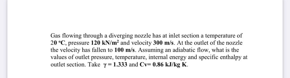 Gas flowing through a diverging nozzle has at inlet section a temperature of
20 °C, pressure 120 kN/m? and velocity 300 m/s. At the outlet of the nozzle
the velocity has fallen to 100 m/s. Assuming an adiabatic flow, what is the
values of outlet pressure, temperature, internal energy and specific enthalpy at
outlet section. Take y = 1.333 and Cv= 0.86 kJ/kg K.
