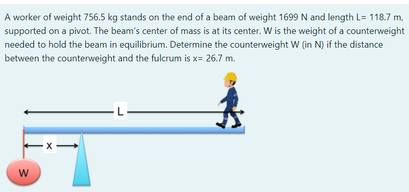 A worker of weight 756.5 kg stands on the end of a beam of weight 1699 N and length L= 118.7 m,
supported on a pivot. The beam's center of mass is at its center. W is the weight of a counterweight
needed to hold the beam in equilibrium. Determine the counterweight W (in N) if the distance
between the counterweight and the fulcrum is x= 26.7 m.
W
