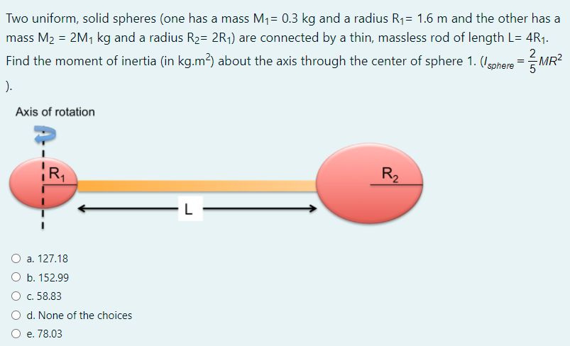 Two uniform, solid spheres (one has a mass M1= 0.3 kg and a radius R1= 1.6 m and the other has a
mass M2 = 2M1 kg and a radius R2= 2R1) are connected by a thin, massless rod of length L= 4R1.
Find the moment of inertia (in kg.m?) about the axis through the center of sphere 1. (Igohere =MR
).
Axis of rotation
R1
R,
O a. 127.18
O b. 152.99
О с. 58.83
O d. None of the choices
O e. 78.03
