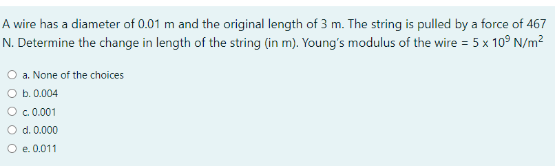 A wire has a diameter of 0.01 m and the original length of 3 m. The string is pulled by a force of 467
N. Determine the change in length of the string (in m). Young's modulus of the wire = 5 x 10° N/m2
O a. None of the choices
O b. 0.004
O c.0.001
d. 0.000
O e. 0.011
