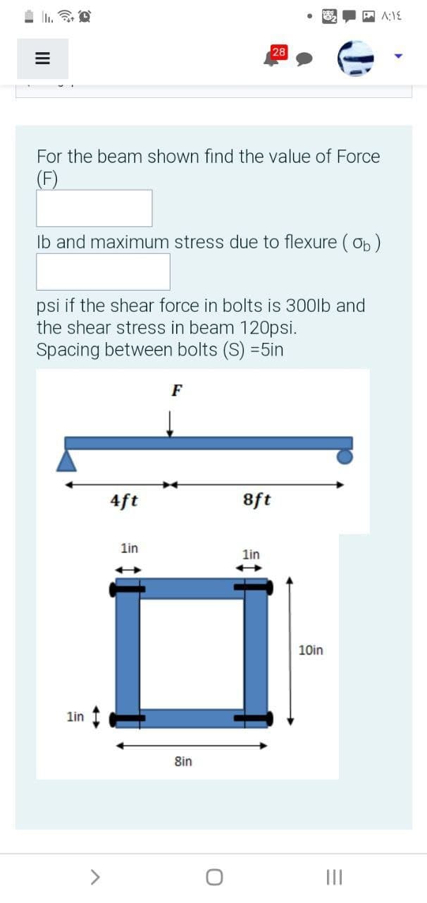 28
For the beam shown find the value of Force
(F)
Ib and maximum stress due to flexure ( Ob )
psi if the shear force in bolts is 300lb and
the shear stress in beam 120psi.
Spacing between bolts (S) =5in
F
4ft
8ft
1in
lin
10in
lin
8in
>
II
II
