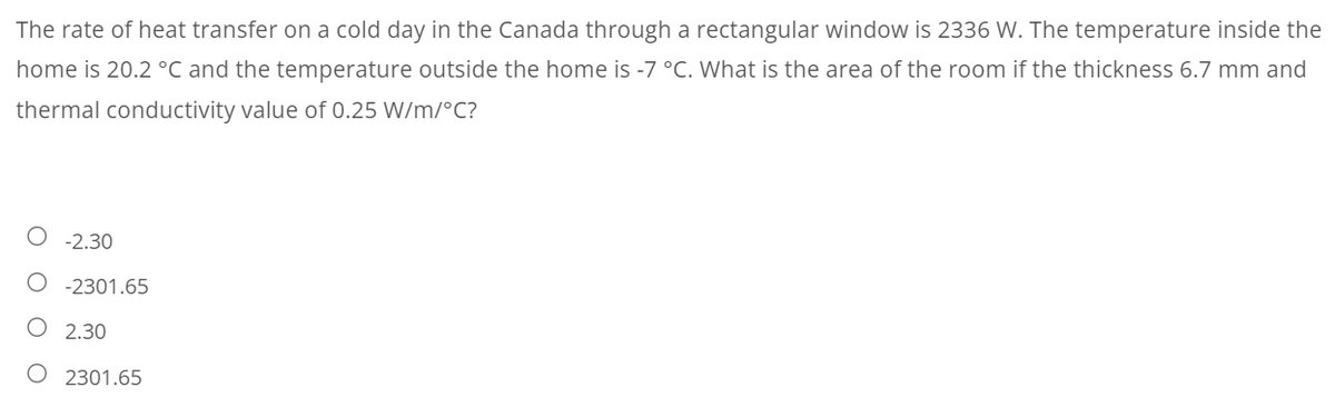 The rate of heat transfer on a cold day in the Canada through a rectangular window is 2336 W. The temperature inside the
home is 20.2 °C and the temperature outside the home is -7 °C. What is the area of the room if the thickness 6.7 mm and
thermal conductivity value of 0.25 W/m/°C?
O -2.30
O -2301.65
2.30
O 2301.65