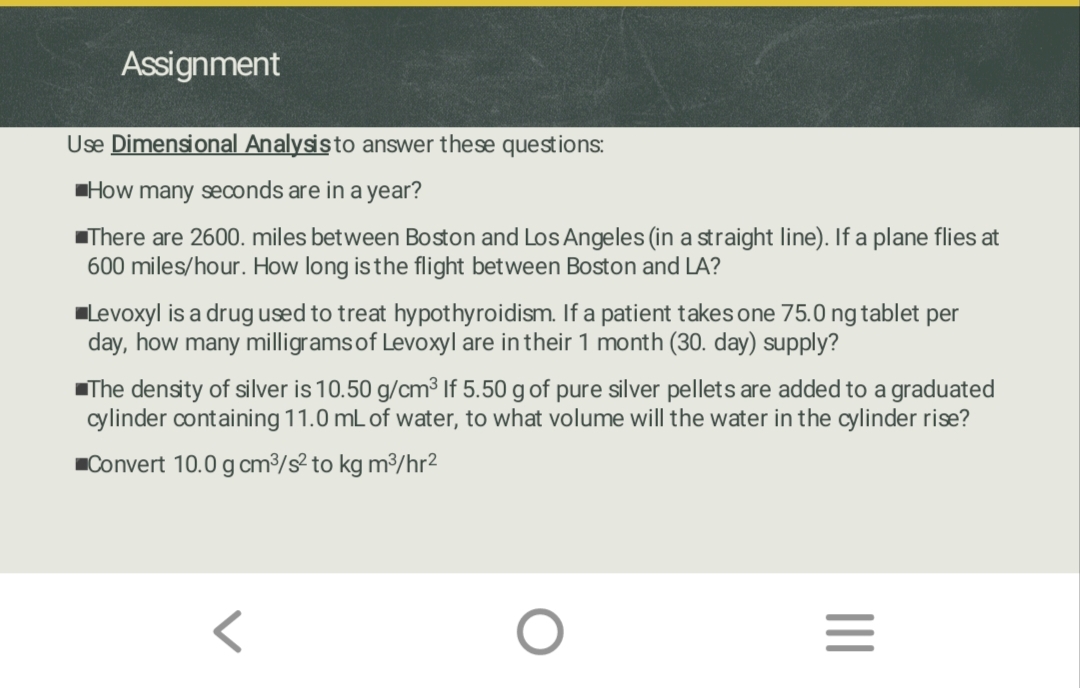 Assignment
Use Dimensional Analysis to answer these questions:
How many seconds are in a year?
There are 2600. miles between Boston and Los Angeles (in a straight line). If a plane flies at
600 miles/hour. How long is the flight between Boston and LA?
Levoxyl is a drug used to treat hypothyroidism. If a patient takes one 75.0 ng tablet per
day, how many milligrams of Levoxyl are in their 1 month (30. day) supply?
The density of silver is 10.50 g/cm³ If 5.50 g of pure silver pellets are added to a graduated
cylinder containing 11.0 mL of water, to what volume will the water in the cylinder rise?
Convert 10.0 g cm³/s² to kg m³/hr²
|||