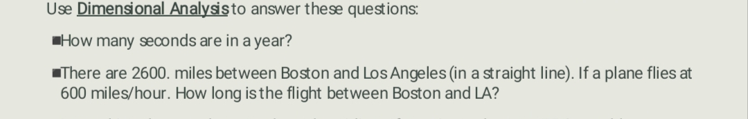 Use Dimensional Analysis to answer these questions:
How many seconds are in a year?
There are 2600. miles between Boston and Los Angeles (in a straight line). If a plane flies at
600 miles/hour. How long is the flight between Boston and LA?