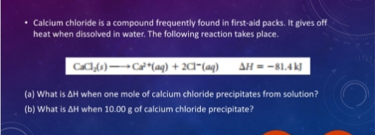 Calcium chloride is a compound frequently found in first-aid packs. It gives off
heat when dissolved in water. The following reaction takes place.
CaCl₂(s)→→→→→Ca²+ (aq) + 2Cl(aq) AH = -81.4 kJ
(a) What is
AH when one mole of calcium chloride precipitates from solution?
(b) What is AH when 10.00 g of calcium chloride precipitate?