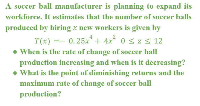 A soccer ball manufacturer is planning to expand its
workforce. It estimates that the number of soccer balls
produced by hiring x new workers is given by
4
2
T(x) =- 0.25x* + 4x 0 < z < 12
• When is the rate of change of soccer ball
production increasing and when is it decreasing?
• What is the point of diminishing returns and the
maximum rate of change of soccer ball
production?
