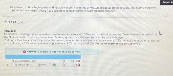 Part 1 (Algo)
has proved to be a high-quality and reliable vendor. The terms of MACQ's proposal are negotiable, and before beginning
discussions with them, Joyce has decided to conduct some relevant financial analysis
Required:
1. Ellington Company has an immediate requirement for a total of 1,600 units of the braking system. Determine the company's future
direct labor costs to produce the required braking system units if it manufactures the units in-house
2. A consultant has advised Joyce that the learning rate for this application might be closer to 75% What is the effect on projected
costs of using a 75% learning rate as opposed to an 80% learning rate? (Do not round intermediate calculations.)
1.
2
Answer is complete but not entirely correct.
Future direct labor cost
The firm will have i
savings
of
$
$
3,876
432 X
Return to