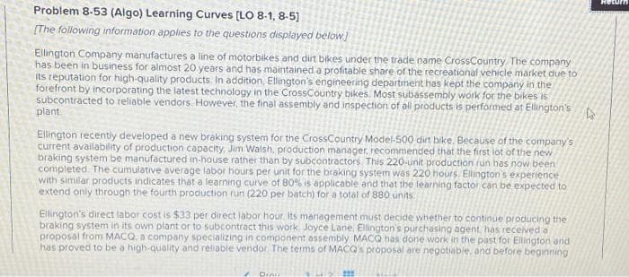 Problem 8-53 (Algo) Learning Curves [LO 8-1,8-5]
[The following information applies to the questions displayed below]
Ellington Company manufactures a line of motorbikes and dirt bikes under the trade name CrossCountry. The company
has been in business for almost 20 years and has maintained a profitable share of the recreational vehicle market due to
its reputation for high-quality products. In addition, Ellington's engineering department has kept the company in the
forefront by incorporating the latest technology in the Cross Country bikes. Most subassembly work for the bikes is
subcontracted to reliable vendors. However, the final assembly and inspection of all products is performed at Ellington's
plant
Ellington recently developed a new braking system for the CrossCountry Model-500 dirt bike. Because of the company's
current availability of production capacity, Jim Walsh, production manager, recommended that the first lot of the new
braking system be manufactured in-house rather than by subcontractors. This 220-unit production run has now been
completed. The cumulative average labor hours per unit for the braking system was 220 hours. Ellington's experience
with similar products indicates that a learning curve of 80% is applicable and that the learning factor can be expected to
extend only through the fourth production run (220 per batch) for a total of 880 units.
Ellington's direct labor cost is $33 per direct labor hour. Its management must decide whether to continue producing the
braking system in its own plant or to subcontract this work. Joyce Lane, Ellington's purchasing agent, has received a
proposal from MACQ, a company specializing in component assembly MACQ has done work in the past for Ellington and
has proved to be a high-quality and reliable vendor. The terms of MACQ's proposal are negotiable, and before beginning
Dra
D
Return