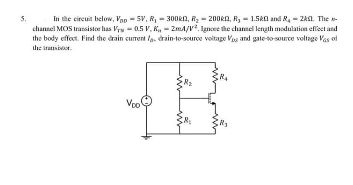 In the circuit below, Vpp = 5V, R, = 300kN, R2 = 200kn, R3 = 1.5kl and R, = 2kn. The n-
channel MOS transistor has VTN = 0.5 V, K = 2mA/V². Ignore the channel length modulation effect and
the body effect. Find the drain current Ip, drain-to-source voltage Vps and gate-to-source voltage Ves of
%3D
5.
%3!
the transistor.
R4
R2
R3
