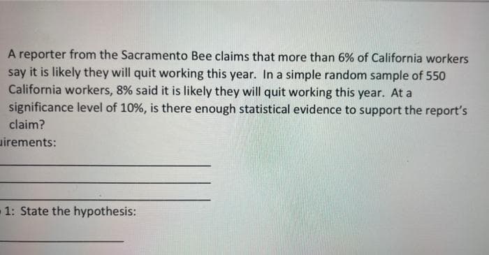 A reporter from the Sacramento Bee claims that more than 6% of California workers
say it is likely they will quit working this year. In a simple random sample of 550
California workers, 8% said it is likely they will quit working this year. At a
significance level of 10%, is there enough statistical evidence to support the report's
claim?
uirements:
1: State the hypothesis:
