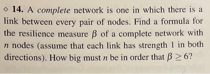 O 14. A complete network is one in which there is a
link between every pair of nodes. Find a formula for
the resilience measure B of a complete network with
n nodes (assume that each link has strength 1 in both
directions). How big must n be in order that B> 6?
