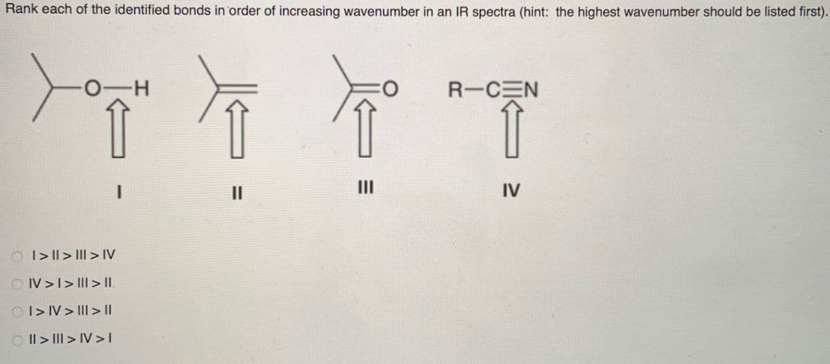 Rank each of the identified bonds in order of increasing wavenumber in an IR spectra (hint: the highest wavenumber should be listed first).
R-CEN
TTTT
IV
OI>>> IV
OIV>I>III > II.
OI>IV>>||
II>I>IV>I