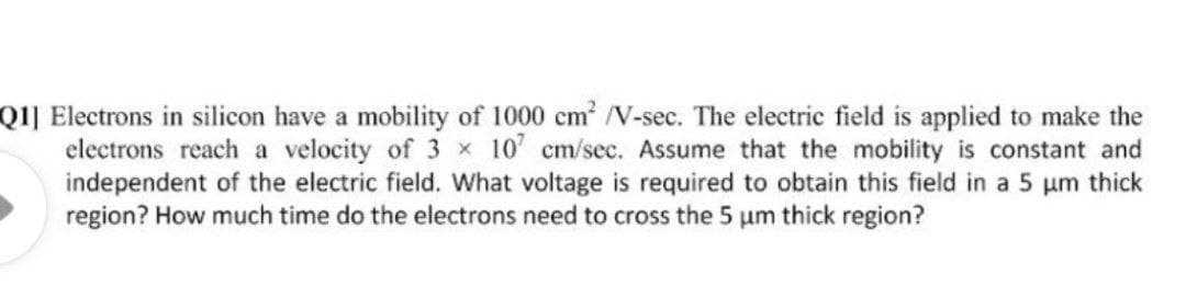 Q1] Electrons in silicon have a mobility of 1000 cm /V-sec. The electric field is applied to make the
electrons reach a velocity of 3 x 10' cm/sec. Assume that the mobility is constant and
independent of the electric field. What voltage is required to obtain this field in a 5 um thick
region? How much time do the electrons need to cross the 5 um thick region?
