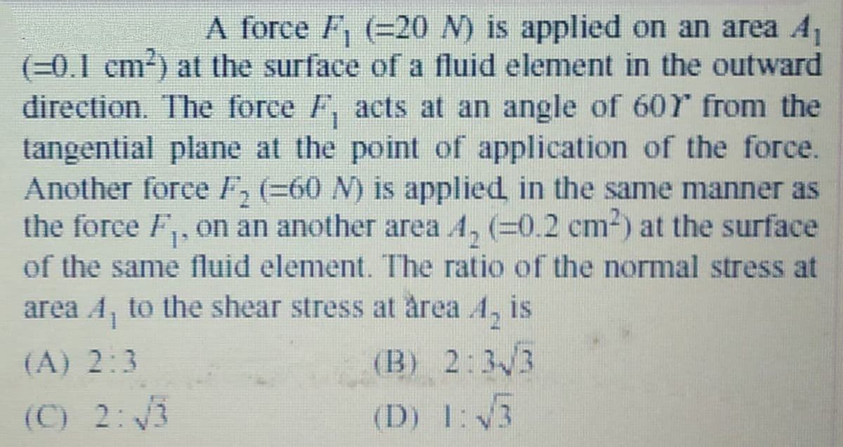A force F, (=20 N) is applied on an area A,
(=0.1 cm) at the surface of a fluid element in the outward
direction. The force F, acts at an angle of 60r from the
tangential plane at the point of application of the force.
Another force F, (=60 N) is applied in the same manner as
the foree F,, on an another area A, (=0.2 cm2) at the surface
of the same fluid element. The ratio of the normal stress at
area A, to the shear stress at årea 4, is
(A) 2:3
(B) 2:3/3
(C) 2:3
(D) 1:3
