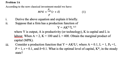 Problem 1A
According to the new classical investment model we have:
MPK = (r + 8)
(1)
Derive the above equation and explain it briefly.
Suppose that a firm has a production function of
Y = AKOSL 05
i.
i.
where Y is output, A is productivity (or technology), K is capital and L is
labour. When A = 2, K = 100 and L = 400. Obtain the marginal product of
сapital (MPK).
Consider a production function that Y = AK?L?, where A = 0.1, L= 1, Pk =1,
P = 1, r= 0.1, and 8=0.1. What is the optimal level of capital, K*, in the steady
state?
ii.
