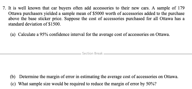 7. It is well known that car buyers often add accessories to their new cars. A sample of 179
Ottawa purchasers yielded a sample mean of $5000 worth of accessories added to the purchase
above the base sticker price. Suppose the cost of accessories purchased for all Ottawa has a
standard deviation of $1500.
(a) Calculate a 95% confidence interval for the average cost of accessories on Ottawa.
- Section Break -
(b) Determine the margin of error in estimating the average cost of accessories on Ottawa.
(c) What sample size would be required to reduce the margin of error by 50%?

