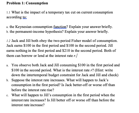 Problem 1: Consumption
1.1 What is the impact of a temporary tax cut on current consumption
according to:
a. the Keynesian consumption function? Explain your answer briefly.
b. the permanent-income hypothesis? Explain your answer briefly.
1.2 Jack and Jill both obey the two-period Fisher model of consumption.
Jack earns $100 in the first period and $100 in the second period. Jill
earns nothing in the first period and $210 in the second period. Both of
them can borrow or lend at the interest rate r./
a. You observe both Jack and Jill consuming $100 in the first period and
$100 in the second period. What is the interest rate r? (Hint: write
down the intertemporal budget constraint for Jack and Jill and check)
b. Suppose the interest rate increases. What will happen to Jack's
consumption in the first period? Is Jack better-off or worse off than
before the interest rate rise?
c. What will happen to Jill's consumption in the first period when the
interest rate increases? Is Jill better off or worse off than before the
interest rate increase?
