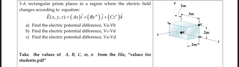 3-A rectangular prism places in a region where the electric field
changes according to equation:
2m
3m
Ë(x, y. 2) = ( Ax)î +( By" )}+(cz")k
a) Find the electric potential difference, Va-Vb
b) Find the electric potential difference, Ve-Vd
c) Find the electric potential difference, Va-Vd
2m
.2m
Take the values of A, B, C, m, n from the file, “values for
students.pdf"
