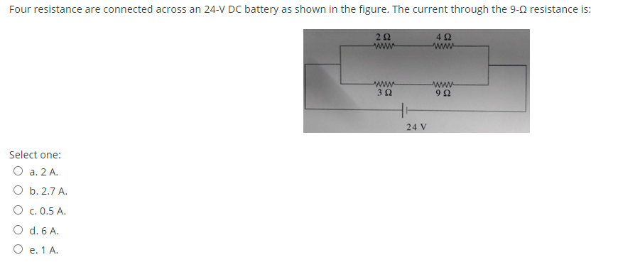 Four resistance are connected across an 24-V DC battery as shown in the figure. The current through the 9-2 resistance is:
42
ww
www
ww
32
www
24 V
Select one:
O a. 2 A.
O b. 2.7 A.
O c. 0.5 A.
O d. 6 A.
O e. 1 A.
