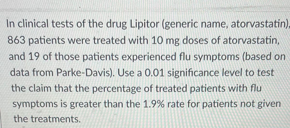 In clinical tests of the drug Lipitor (generic name, atorvastatin),
863 patients were treated with 10 mg doses of atorvastatin,
and 19 of those patients experienced flu symptoms (based on
data from Parke-Davis). Use a 0.01 significance level to test
the claim that the percentage of treated patients with flu
symptoms is greater than the 1.9% rate for patients not given
the treatments.
