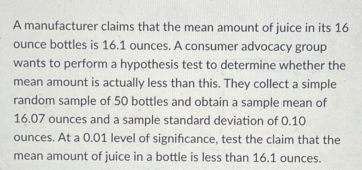 A manufacturer claims that the mean amount of juice in its 16
ounce bottles is 16.1 ounces. A consumer advocacy group
wants to perform a hypothesis test to determine whether the
mean amount is actually less than this. They collect a simple
random sample of 50 bottles and obtain a sample mean of
16.07 ounces and a sample standard deviation of 0.10
ounces. At a 0.01 level of significance, test the claim that the
mean amount of juice in a bottle is less than 16.1 ounces.
