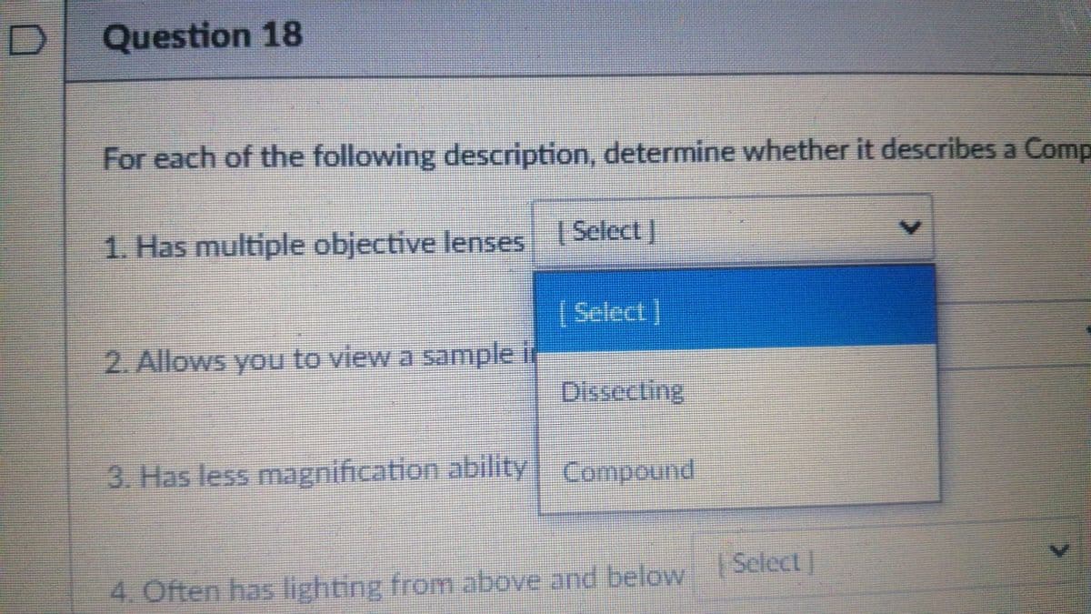 Question 18
For each of the following description, determine whether it describes a Comp
1. Has multiple objective lenses Select)
[Select]
2. Allows you to view a sample ir
Dissecting
3. Has less magnification ability Compound
Select
4. Often has lighting from above and below ]
