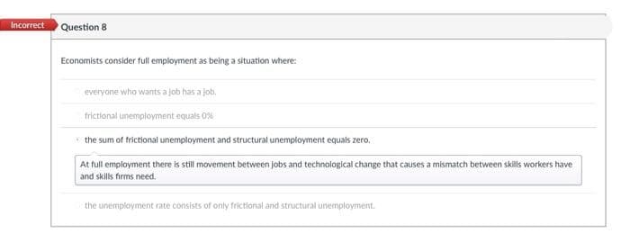 Incorrect
Question 8
Economists consider full employment as being a situation where:
everyone who wants a job has a job.
frictional unemployment equals 0%
the sum of frictional unemployment and structural unemployment equals zero.
At full employment there is still movement between jobs and technological change that causes a mismatch between skills workers have
and skills firms need.
the unemployment rate consists of only frictional and structural unemployment.