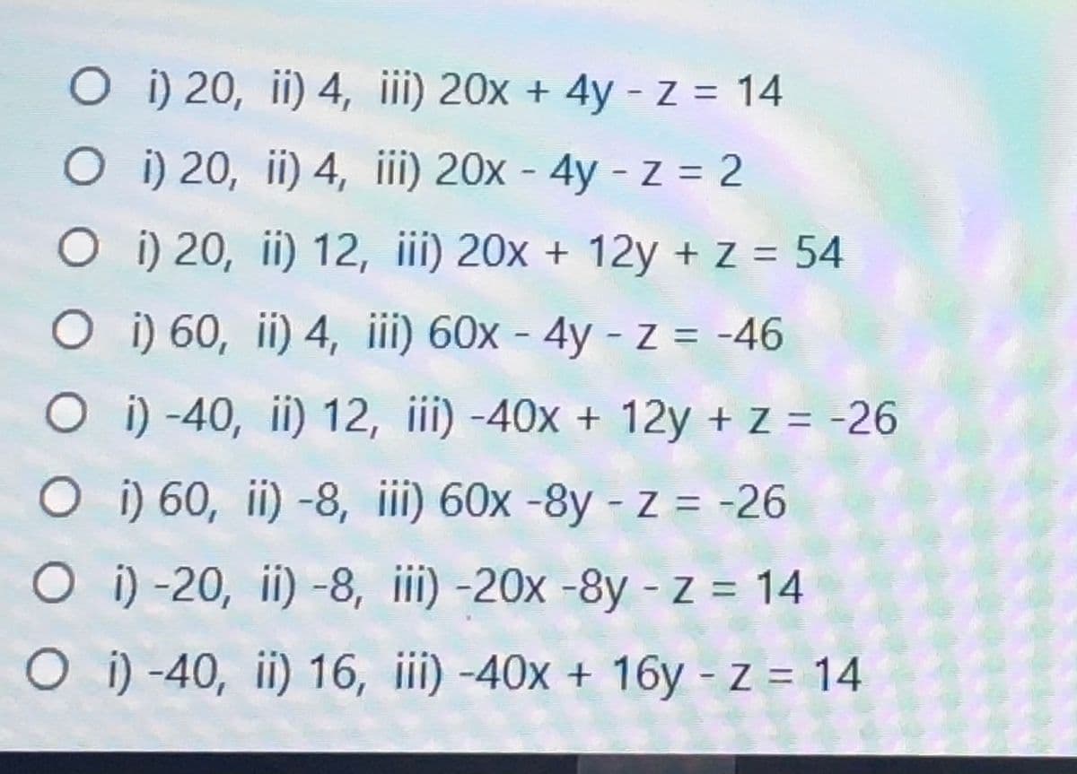 O i) 20, ii) 4, iii) 20x + 4y - Z = 14
O i) 20, ii) 4, ii) 20x - 4y - z = 2
O i) 20, ii) 12, iii) 20x + 12y + Z = 54
O i) 60, ii) 4, ii) 60x - 4y - z = -46
O i) -40, ii) 12, iii) -40x + 12y + z = -26
O i) 60, ii) -8, iii) 60x -8y - z = -26
O i) -20, ii) -8, iii) -20x -8y - z = 14
%3D
O i) -40, ii) 16, iii) -40x + 16y - z = 14
