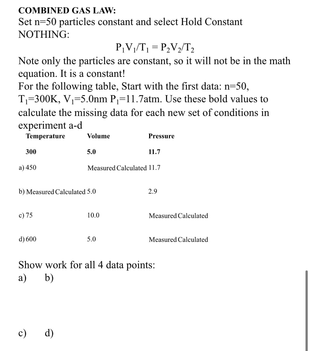 COMBINED GAS LAW:
Set n=50 particles constant and select Hold Constant
NOTHING:
P¡V1/T1 = P2V2/T2
Note only the particles are constant, so it will not be in the math
equation. It is a constant!
For the following table, Start with the first data: n=50,
T1=300K, V1=5.0nm P=11.7atm. Use these bold values to
calculate the missing data for each new set of conditions in
experiment a-d
Temperature
Volume
Pressure
300
5.0
11.7
a) 450
Measured Calculated 11.7
b) Measured Calculated 5.0
2.9
c) 75
10.0
Measured Calculated
d) 600
5.0
Measured Calculated
Show work for all 4 data points:
a)
b)
c) d)
