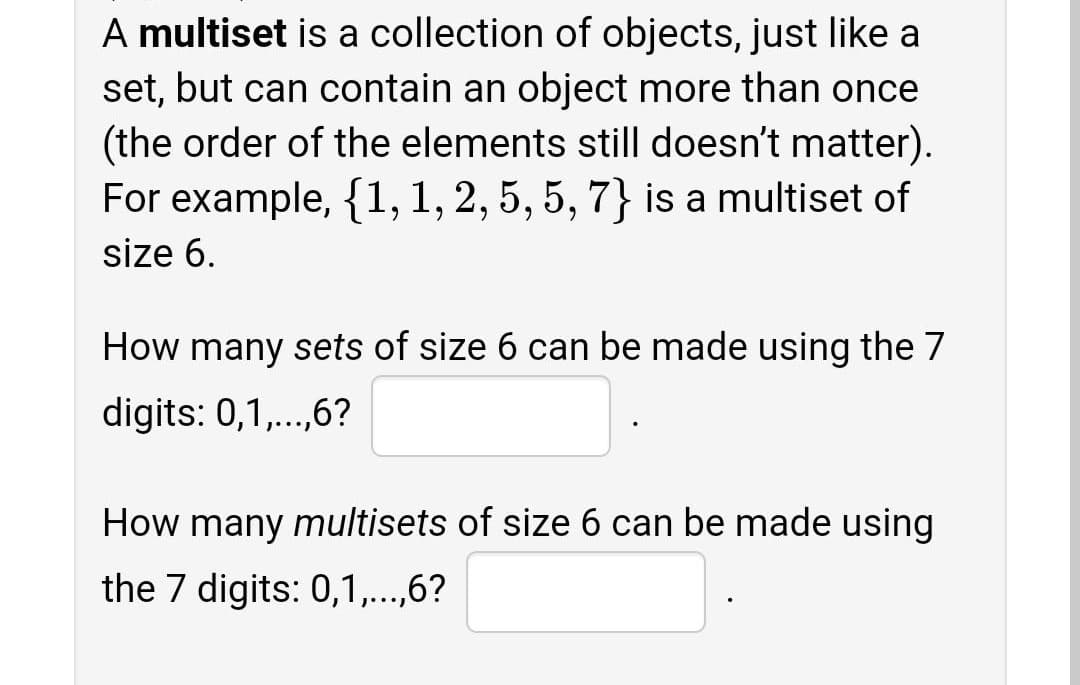 A multiset is a collection of objects, just like a
set, but can contain an object more than once
(the order of the elements still doesn't matter).
For example, {1, 1, 2, 5, 5, 7} is a multiset of
size 6.
How many sets of size 6 can be made using the 7
digits: 0,1,..,6?
How many multisets of size 6 can be made using
the 7 digits: 0,1,...,6?
