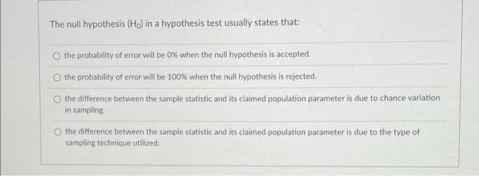 The null hypothesis (Ho) in a hypothesis test usually states that:
O the probability of error will be 0% when the null hypothesis is accepted.
O the probability of error will be 100% when the null hypothesis is rejected.
the difference between the sample statistic and its claimed population parameter is due to chance variation
in sampling.
the difference between the sample statistic and its claimed population parameter is due to the type of
sampling technique utilized.
