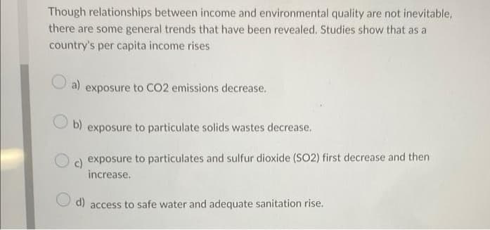 Though relationships between income and environmental quality are not inevitable,
there are some general trends that have been revealed. Studies show that as a
country's per capita income rises
a) exposure to CO2 emissions decrease.
b)
exposure to particulate solids wastes decrease.
) exposure to particulates and sulfur dioxide (SO2) first decrease and then
increase.
O d)
to safe water and adequate sanitation rise.
access
