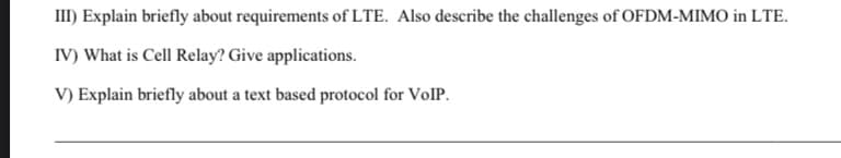 III) Explain briefly about requirements of LTE. Also describe the challenges of OFDM-MIMO in LTE.
IV) What is Cell Relay? Give applications.
V) Explain briefly about a text based protocol for VolP.
