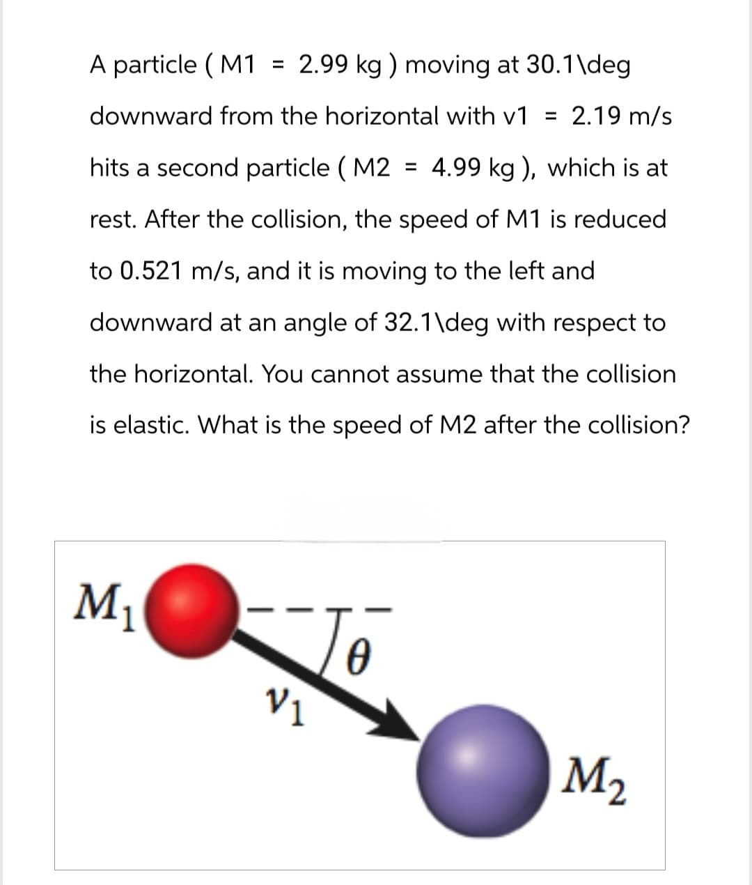 A particle (M1 = 2.99 kg) moving at 30.1\deg.
downward from the horizontal with v1
= 2.19 m/s
hits a second particle (M2 = 4.99 kg), which is at
rest. After the collision, the speed of M1 is reduced
to 0.521 m/s, and it is moving to the left and
downward at an angle of 32.1\deg with respect to
the horizontal. You cannot assume that the collision
is elastic. What is the speed of M2 after the collision?
M₁
V₁
M2
