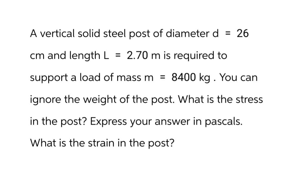 A vertical solid steel post of diameter d = 26
cm and length L = 2.70 m is required to
support a load of mass m = 8400 kg. You can
ignore the weight of the post. What is the stress
in the post? Express your answer in pascals.
What is the strain in the post?