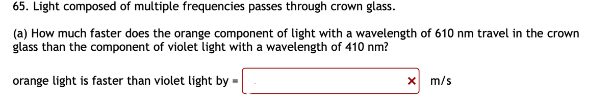 65. Light composed of multiple frequencies passes through crown glass.
(a) How much faster does the orange component of light with a wavelength of 610 nm travel in the crown
glass than the component of violet light with a wavelength of 410 nm?
orange light is faster than violet light by:
=
✗ m/s