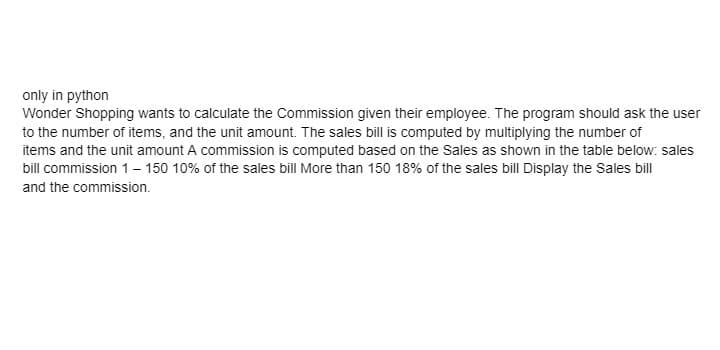 only in python
Wonder Shopping wants to calculate the Commission given their employee. The program should ask the user
to the number of items, and the unit amount. The sales bill is computed by multiplying the number of
items and the unit amount A commission is computed based on the Sales as shown in the table below: sales
bill commission 1 – 150 10% of the sales bill More than 150 18% of the sales bill Display the Sales bill
and the commission.
